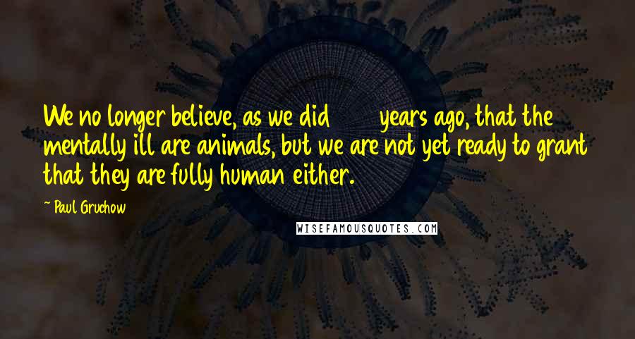 Paul Gruchow Quotes: We no longer believe, as we did 250 years ago, that the mentally ill are animals, but we are not yet ready to grant that they are fully human either.