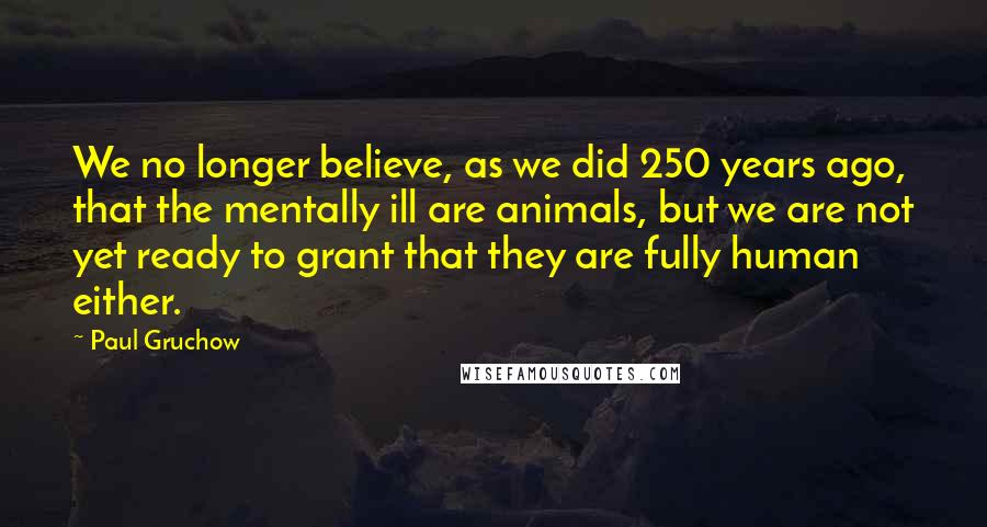 Paul Gruchow Quotes: We no longer believe, as we did 250 years ago, that the mentally ill are animals, but we are not yet ready to grant that they are fully human either.