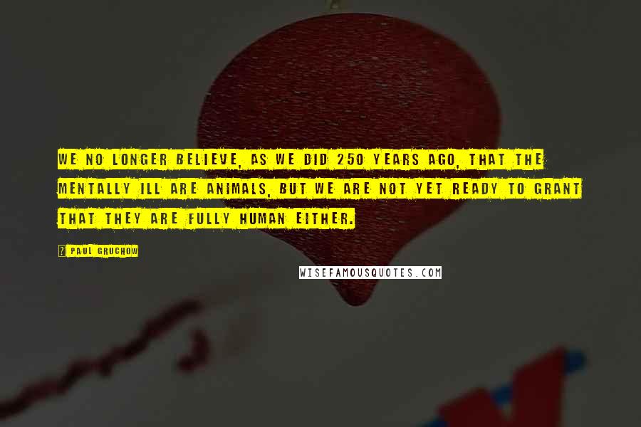 Paul Gruchow Quotes: We no longer believe, as we did 250 years ago, that the mentally ill are animals, but we are not yet ready to grant that they are fully human either.