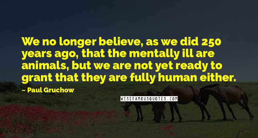 Paul Gruchow Quotes: We no longer believe, as we did 250 years ago, that the mentally ill are animals, but we are not yet ready to grant that they are fully human either.