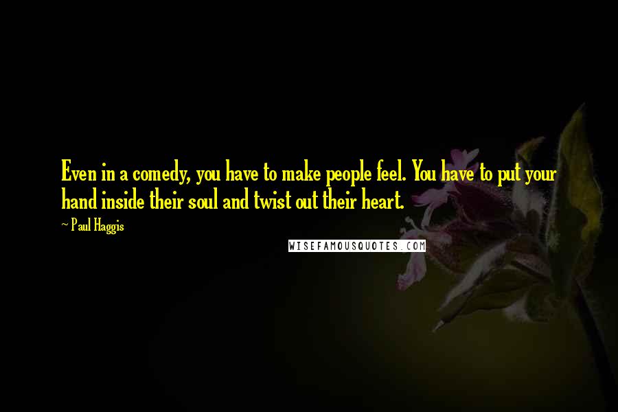 Paul Haggis Quotes: Even in a comedy, you have to make people feel. You have to put your hand inside their soul and twist out their heart.