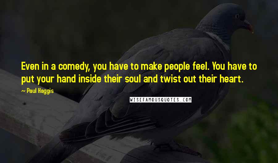 Paul Haggis Quotes: Even in a comedy, you have to make people feel. You have to put your hand inside their soul and twist out their heart.