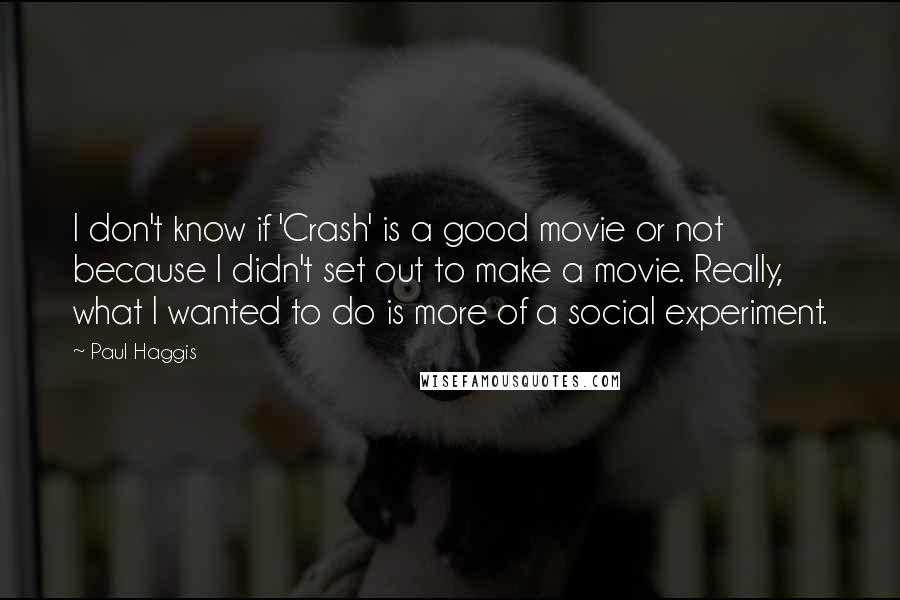 Paul Haggis Quotes: I don't know if 'Crash' is a good movie or not because I didn't set out to make a movie. Really, what I wanted to do is more of a social experiment.