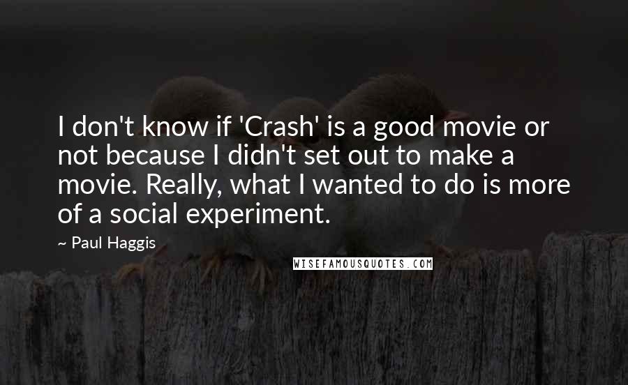 Paul Haggis Quotes: I don't know if 'Crash' is a good movie or not because I didn't set out to make a movie. Really, what I wanted to do is more of a social experiment.