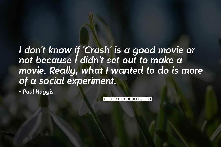 Paul Haggis Quotes: I don't know if 'Crash' is a good movie or not because I didn't set out to make a movie. Really, what I wanted to do is more of a social experiment.