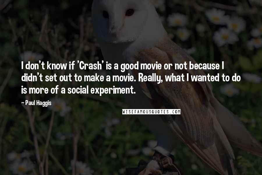 Paul Haggis Quotes: I don't know if 'Crash' is a good movie or not because I didn't set out to make a movie. Really, what I wanted to do is more of a social experiment.