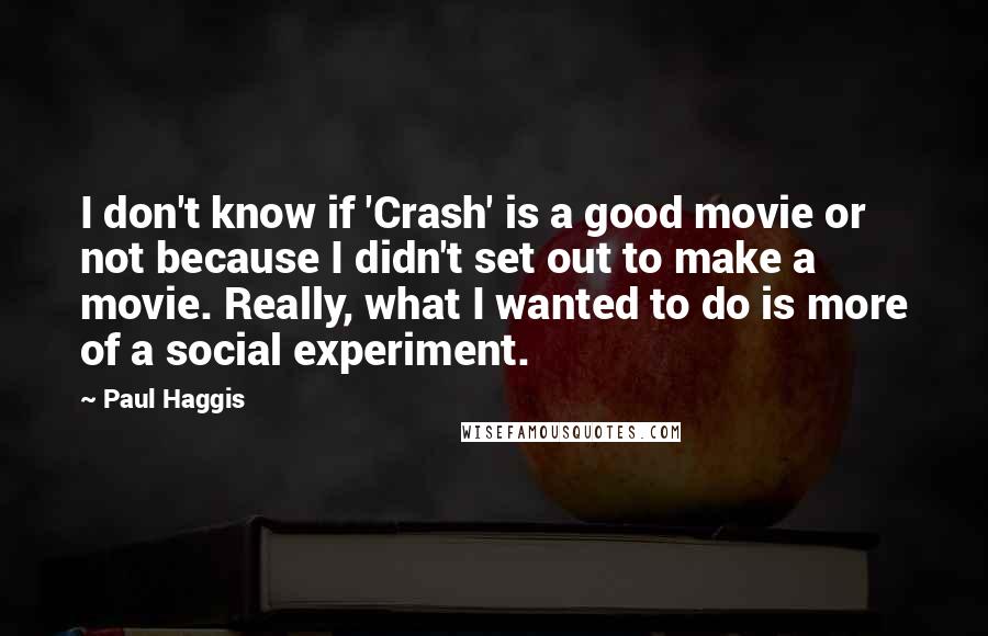 Paul Haggis Quotes: I don't know if 'Crash' is a good movie or not because I didn't set out to make a movie. Really, what I wanted to do is more of a social experiment.