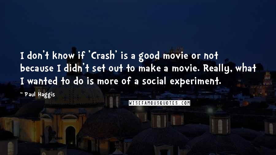 Paul Haggis Quotes: I don't know if 'Crash' is a good movie or not because I didn't set out to make a movie. Really, what I wanted to do is more of a social experiment.