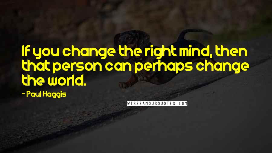 Paul Haggis Quotes: If you change the right mind, then that person can perhaps change the world.