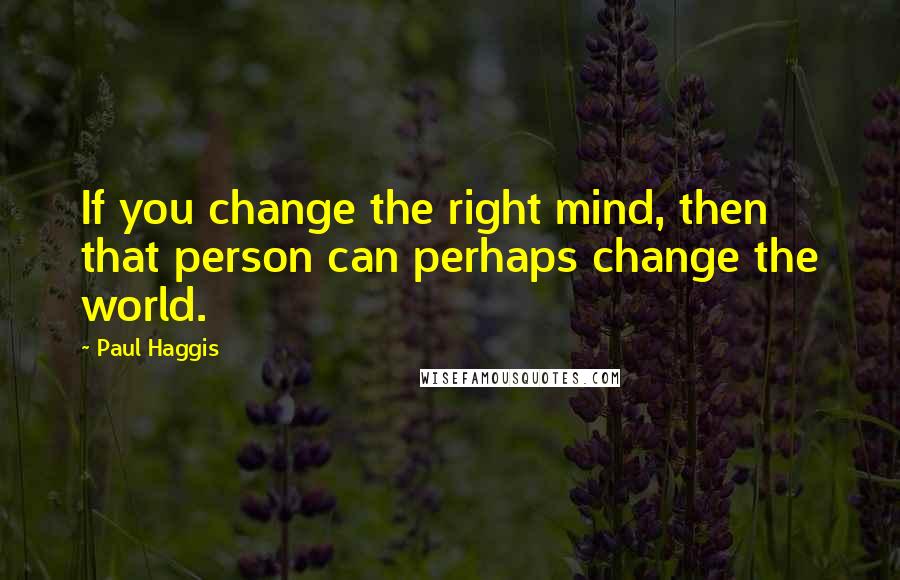 Paul Haggis Quotes: If you change the right mind, then that person can perhaps change the world.