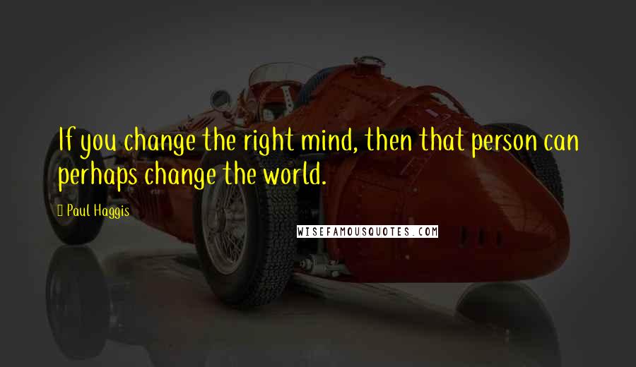 Paul Haggis Quotes: If you change the right mind, then that person can perhaps change the world.