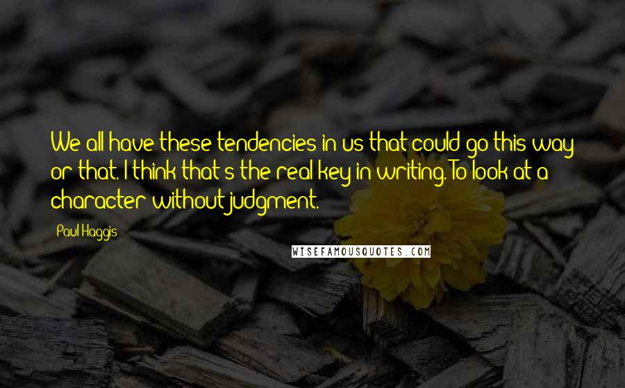 Paul Haggis Quotes: We all have these tendencies in us that could go this way or that. I think that's the real key in writing. To look at a character without judgment.