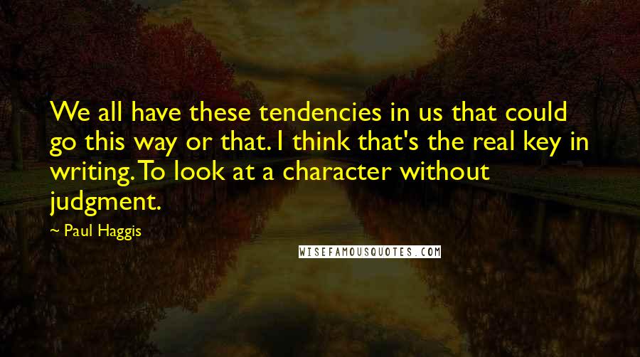 Paul Haggis Quotes: We all have these tendencies in us that could go this way or that. I think that's the real key in writing. To look at a character without judgment.