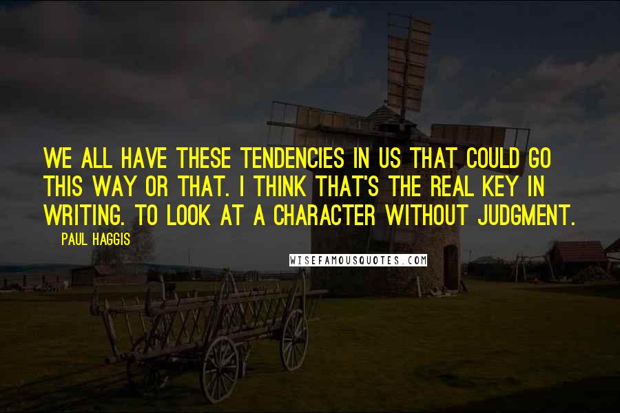 Paul Haggis Quotes: We all have these tendencies in us that could go this way or that. I think that's the real key in writing. To look at a character without judgment.