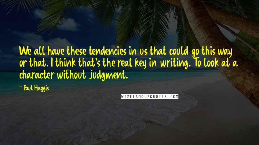 Paul Haggis Quotes: We all have these tendencies in us that could go this way or that. I think that's the real key in writing. To look at a character without judgment.