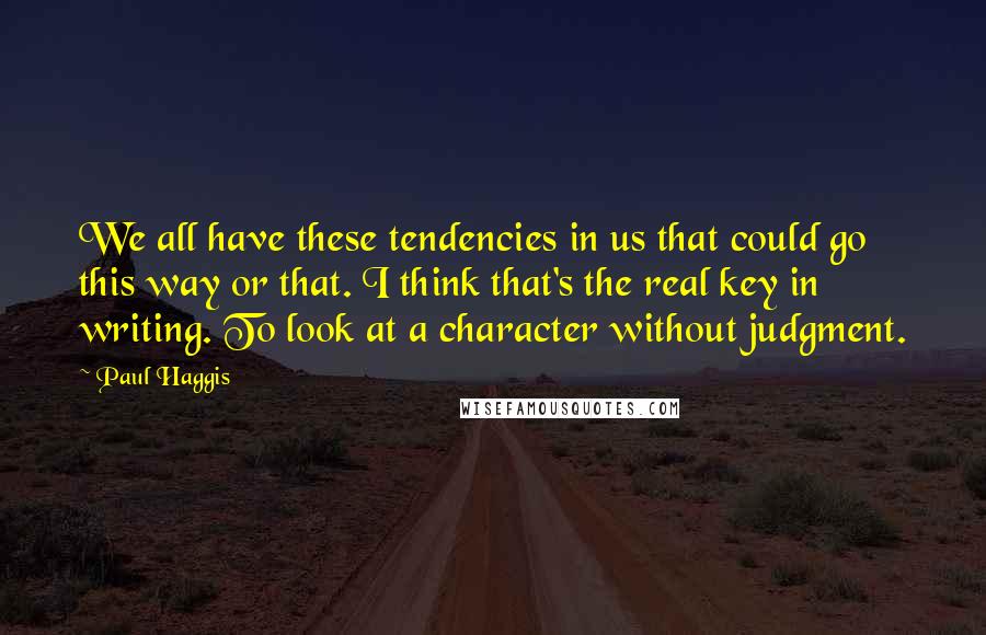 Paul Haggis Quotes: We all have these tendencies in us that could go this way or that. I think that's the real key in writing. To look at a character without judgment.