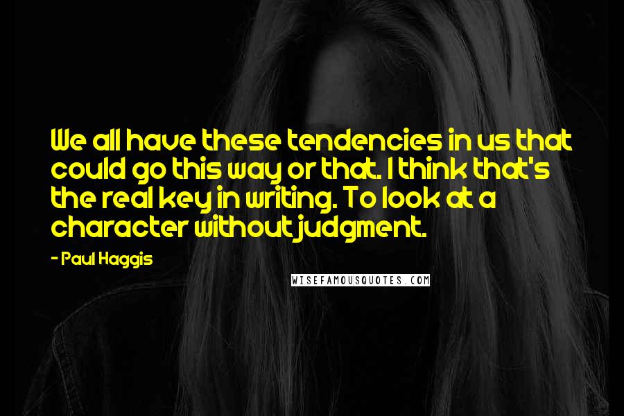 Paul Haggis Quotes: We all have these tendencies in us that could go this way or that. I think that's the real key in writing. To look at a character without judgment.