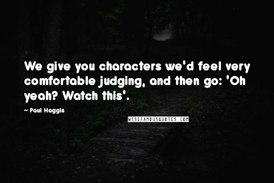Paul Haggis Quotes: We give you characters we'd feel very comfortable judging, and then go: 'Oh yeah? Watch this'.