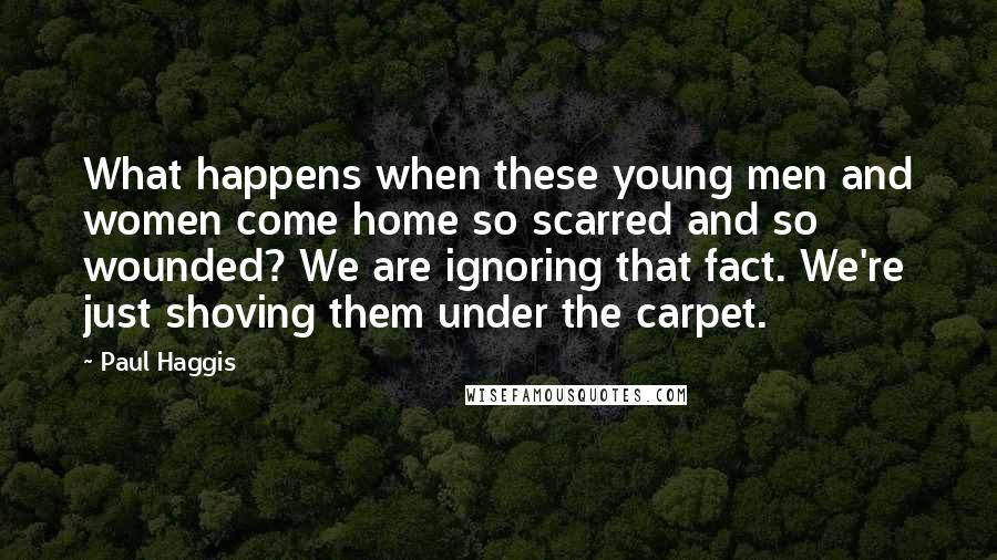 Paul Haggis Quotes: What happens when these young men and women come home so scarred and so wounded? We are ignoring that fact. We're just shoving them under the carpet.