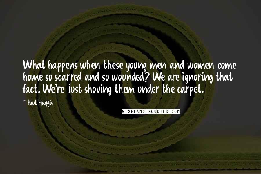 Paul Haggis Quotes: What happens when these young men and women come home so scarred and so wounded? We are ignoring that fact. We're just shoving them under the carpet.