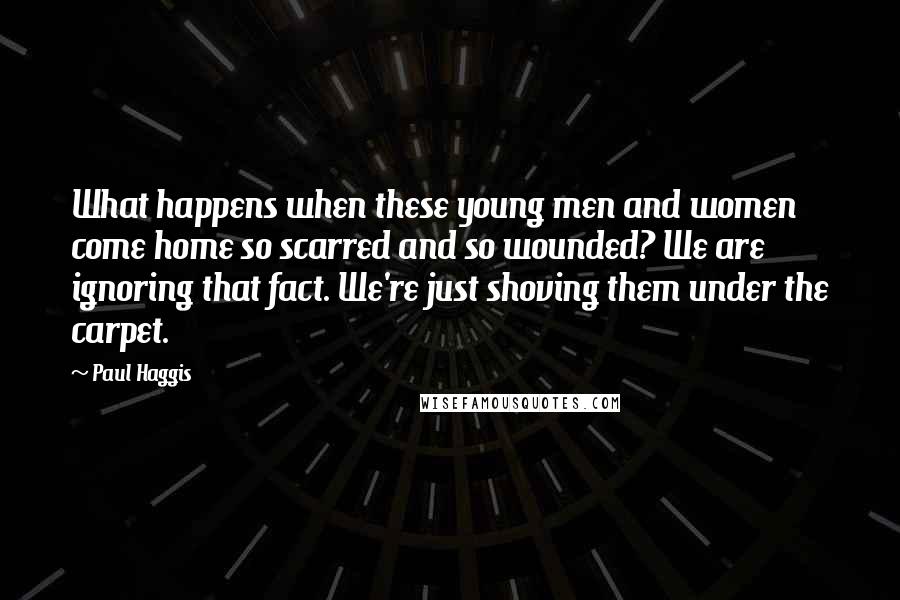 Paul Haggis Quotes: What happens when these young men and women come home so scarred and so wounded? We are ignoring that fact. We're just shoving them under the carpet.