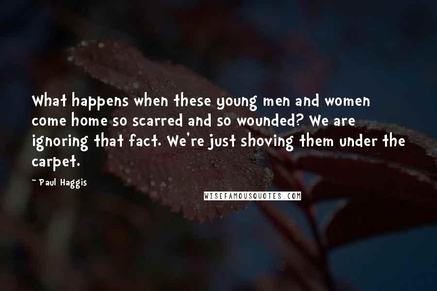 Paul Haggis Quotes: What happens when these young men and women come home so scarred and so wounded? We are ignoring that fact. We're just shoving them under the carpet.