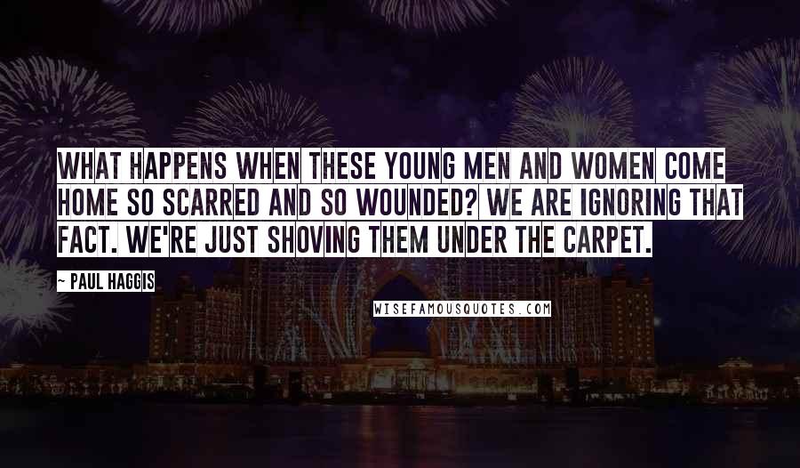 Paul Haggis Quotes: What happens when these young men and women come home so scarred and so wounded? We are ignoring that fact. We're just shoving them under the carpet.