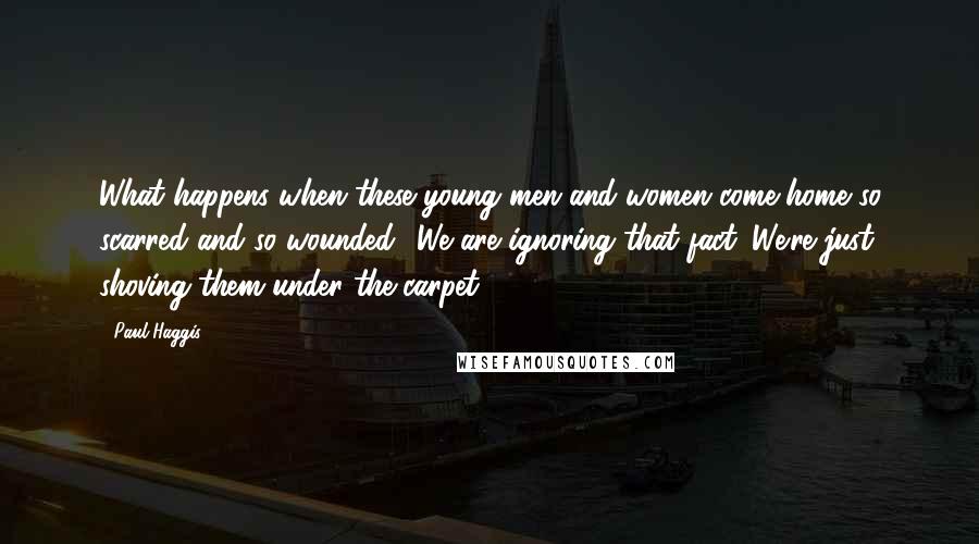 Paul Haggis Quotes: What happens when these young men and women come home so scarred and so wounded? We are ignoring that fact. We're just shoving them under the carpet.