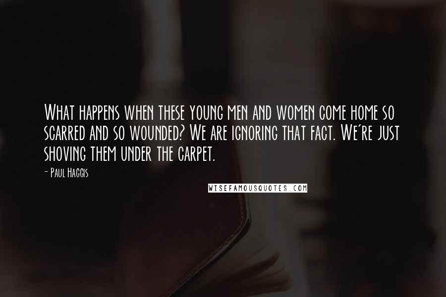 Paul Haggis Quotes: What happens when these young men and women come home so scarred and so wounded? We are ignoring that fact. We're just shoving them under the carpet.