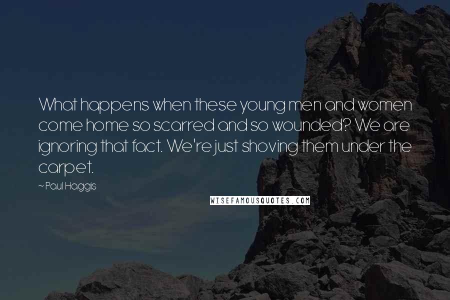 Paul Haggis Quotes: What happens when these young men and women come home so scarred and so wounded? We are ignoring that fact. We're just shoving them under the carpet.