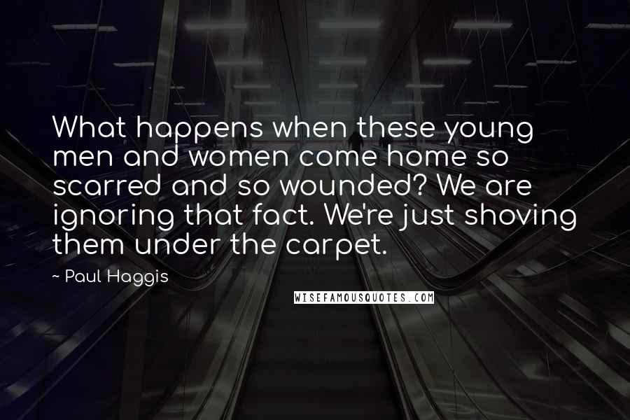 Paul Haggis Quotes: What happens when these young men and women come home so scarred and so wounded? We are ignoring that fact. We're just shoving them under the carpet.