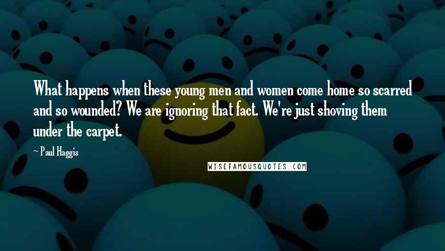 Paul Haggis Quotes: What happens when these young men and women come home so scarred and so wounded? We are ignoring that fact. We're just shoving them under the carpet.