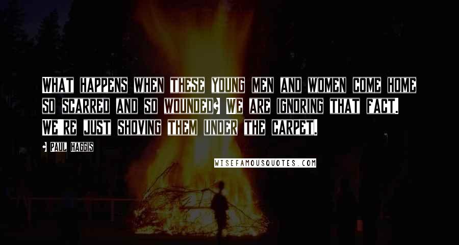 Paul Haggis Quotes: What happens when these young men and women come home so scarred and so wounded? We are ignoring that fact. We're just shoving them under the carpet.