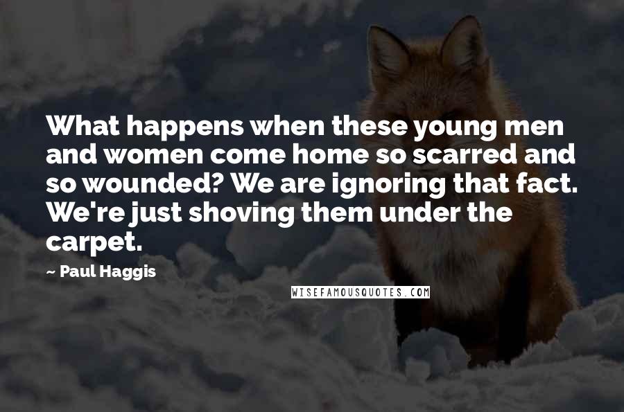 Paul Haggis Quotes: What happens when these young men and women come home so scarred and so wounded? We are ignoring that fact. We're just shoving them under the carpet.