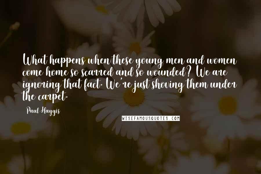 Paul Haggis Quotes: What happens when these young men and women come home so scarred and so wounded? We are ignoring that fact. We're just shoving them under the carpet.