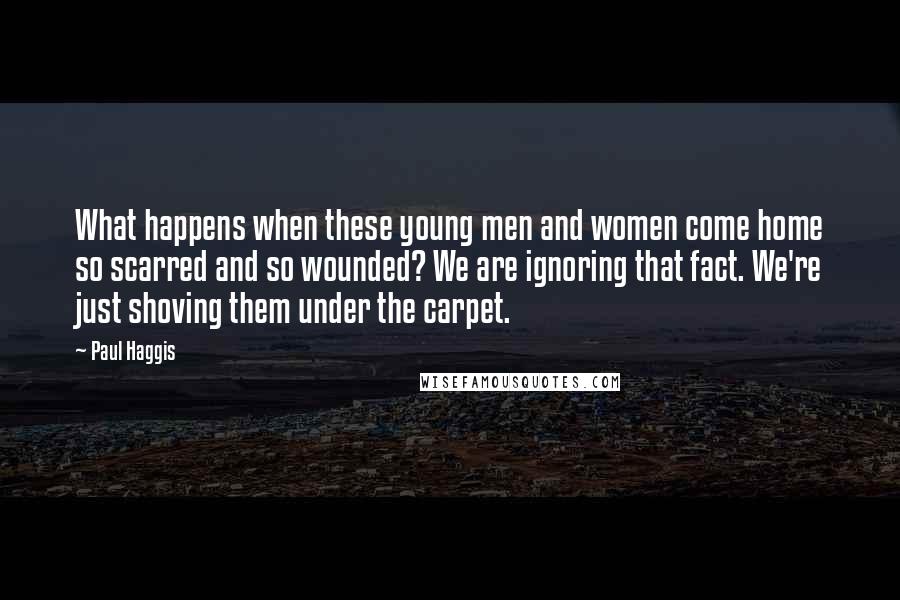 Paul Haggis Quotes: What happens when these young men and women come home so scarred and so wounded? We are ignoring that fact. We're just shoving them under the carpet.