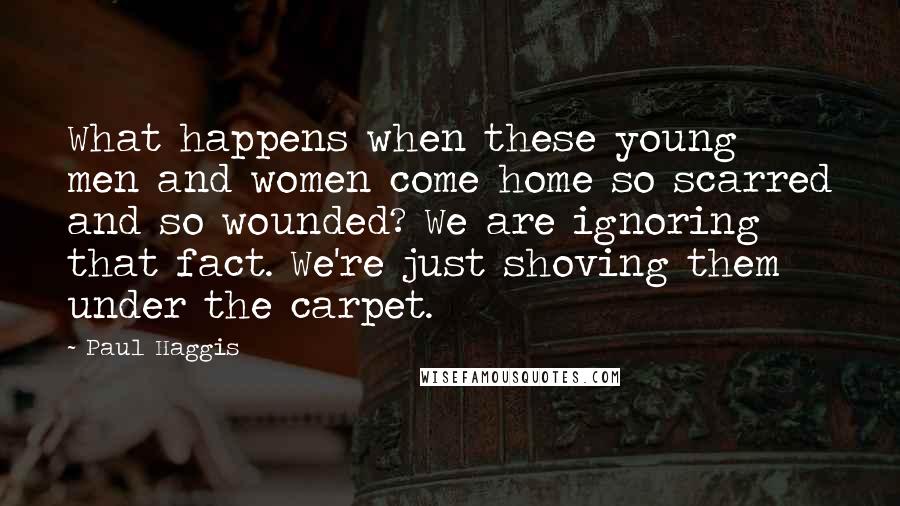 Paul Haggis Quotes: What happens when these young men and women come home so scarred and so wounded? We are ignoring that fact. We're just shoving them under the carpet.