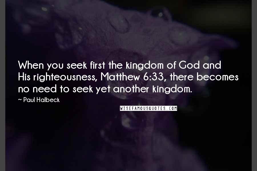 Paul Halbeck Quotes: When you seek first the kingdom of God and His righteousness, Matthew 6:33, there becomes no need to seek yet another kingdom.