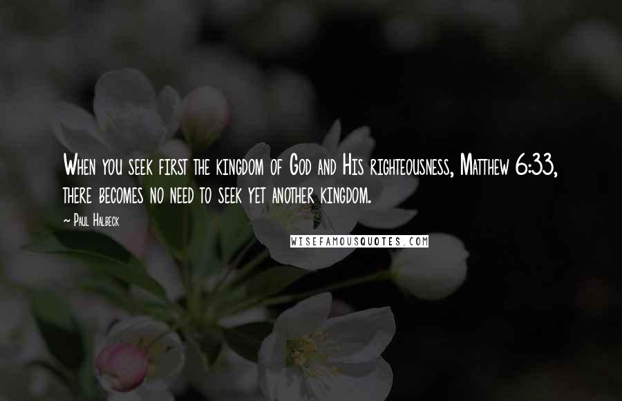 Paul Halbeck Quotes: When you seek first the kingdom of God and His righteousness, Matthew 6:33, there becomes no need to seek yet another kingdom.