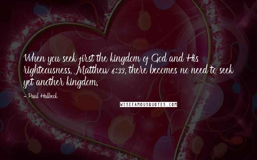 Paul Halbeck Quotes: When you seek first the kingdom of God and His righteousness, Matthew 6:33, there becomes no need to seek yet another kingdom.