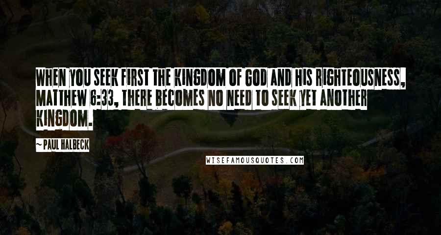 Paul Halbeck Quotes: When you seek first the kingdom of God and His righteousness, Matthew 6:33, there becomes no need to seek yet another kingdom.