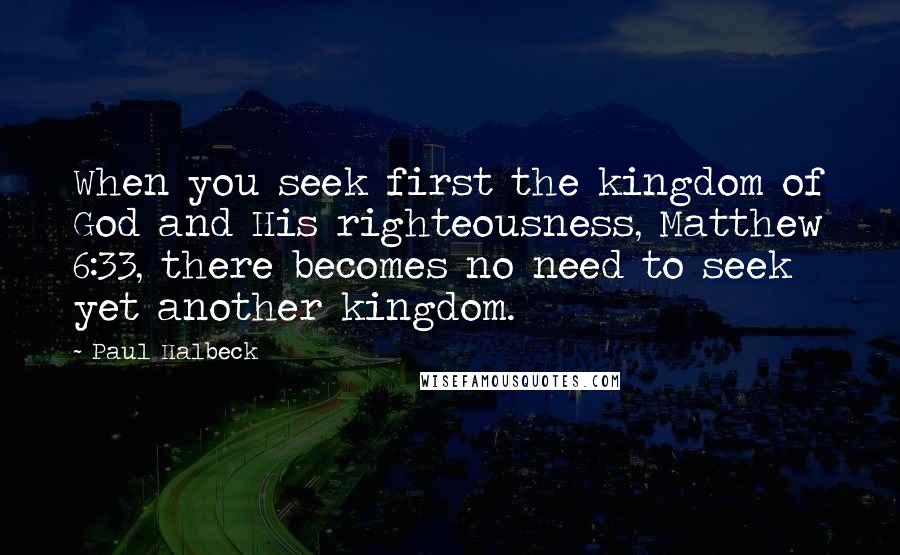 Paul Halbeck Quotes: When you seek first the kingdom of God and His righteousness, Matthew 6:33, there becomes no need to seek yet another kingdom.
