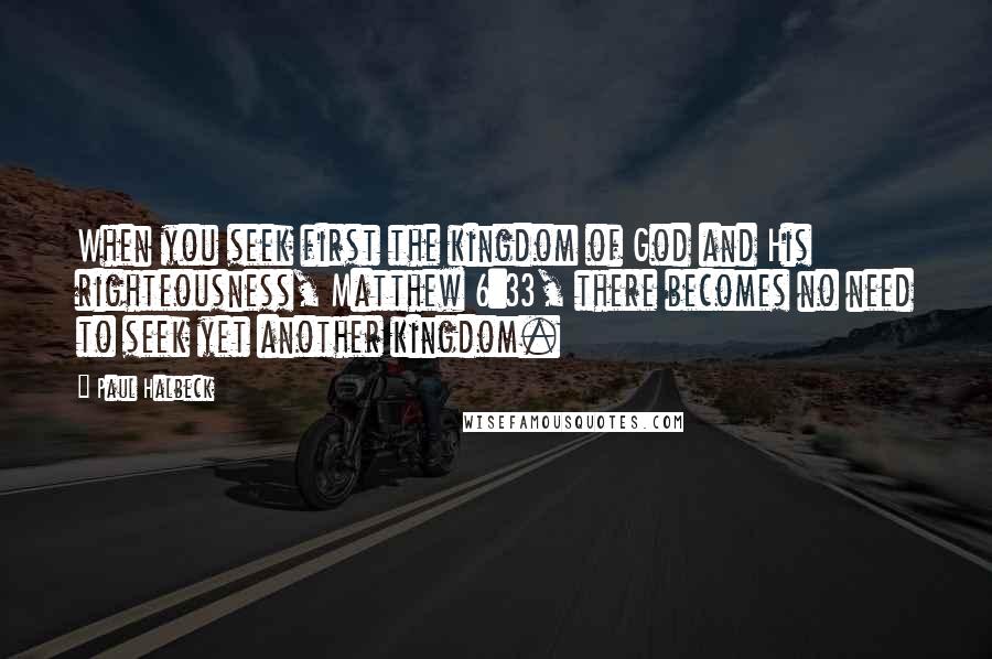 Paul Halbeck Quotes: When you seek first the kingdom of God and His righteousness, Matthew 6:33, there becomes no need to seek yet another kingdom.