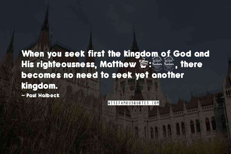 Paul Halbeck Quotes: When you seek first the kingdom of God and His righteousness, Matthew 6:33, there becomes no need to seek yet another kingdom.