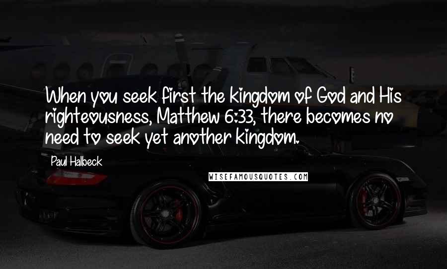 Paul Halbeck Quotes: When you seek first the kingdom of God and His righteousness, Matthew 6:33, there becomes no need to seek yet another kingdom.