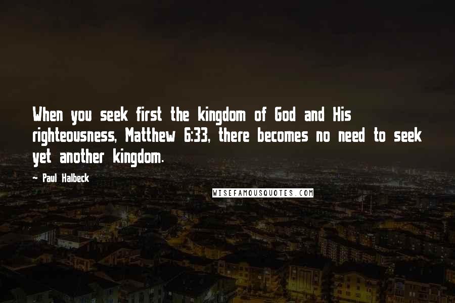 Paul Halbeck Quotes: When you seek first the kingdom of God and His righteousness, Matthew 6:33, there becomes no need to seek yet another kingdom.