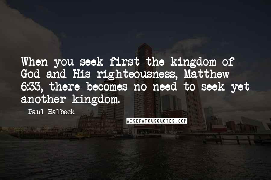 Paul Halbeck Quotes: When you seek first the kingdom of God and His righteousness, Matthew 6:33, there becomes no need to seek yet another kingdom.