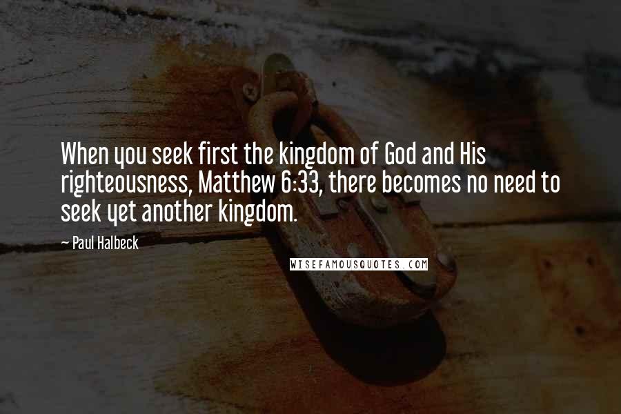 Paul Halbeck Quotes: When you seek first the kingdom of God and His righteousness, Matthew 6:33, there becomes no need to seek yet another kingdom.