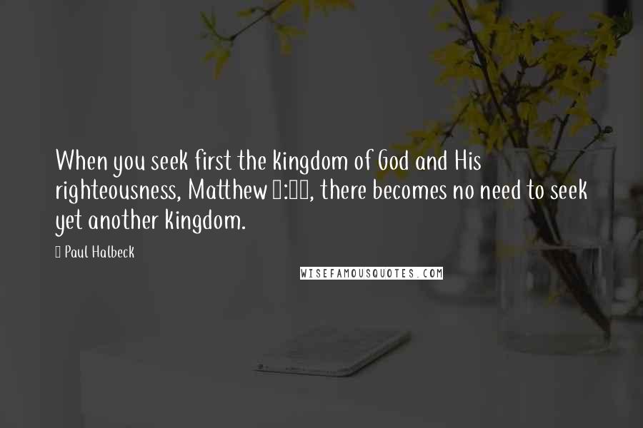 Paul Halbeck Quotes: When you seek first the kingdom of God and His righteousness, Matthew 6:33, there becomes no need to seek yet another kingdom.