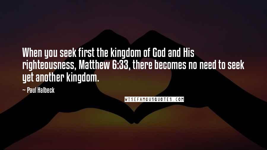 Paul Halbeck Quotes: When you seek first the kingdom of God and His righteousness, Matthew 6:33, there becomes no need to seek yet another kingdom.